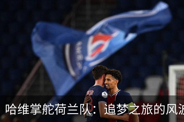哈维掌舵荷兰队：追梦之旅的风波与喜悦